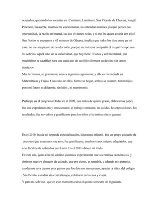 ocupados, quedando las vacantes en Cimitarra, Landázuri, San Vicente de Chucuri, Sangil,
Pinchote, no acepte, muchos me cuestionaron, no entendían razones, porque perder esa
oportunidad, la razón, mi mamá, las dos vivíamos solas, y si me iba quien estaría con ella?
San Benito se encuentra a 45 minutos de Güepsa, implica que todos los días estoy en mi
casa, no me arrepiento de esa decisión, porque me interesa compartir el mayor tiempo con
mi sobrino, aquel niño de la universidad, que hoy tiene 19 años y con mi mamá, que
muchísimo se sacrificó para que cada uno de sus hijos formara su destino sin tantos
tropiezos.
Mis hermanos, se graduaron, uno es ingeniero agrónomo, y ella es Licenciada en
Matemáticas y Física. Cada uno de ellos, formo su hogar, ambos se casaron, tienen hijos,
pero mi futuro es diferente, sin hijos , ni matrimonio.
Participe en el programa Ondas en el 2009, con niños de quinto grado, elaboramos papel,
fue una experiencia muy emocionante, el trabajo constante, las salidas, las exposiciones, los
resultados, fue novedoso y gratificante para los niños y la institución en general
En el 2010, inicie mi segunda especialización, Literatura Infantil, fue un grupo pequeño de
docentes que asumimos ese reto, fue gratificante, muchos conocimiento adquiridos, que
eran fácilmente aplicados en el aula. En el 2011 obtuve mi título.
En este año, junto con mi sobrino quisimos experimentar nuevos rumbos económicos, y
abrimos nuestro almacén de calzado, que por cierto, es rentable, y además nos permite,
ayudarnos para darnos esos gustos que los dos nos merecemos, ayudar a niños del colegio
San Benito, estudiar sin contratiempo, colaborar en la casa y viajar.
Y para mi sobrino , que en este momento cursa el quinto semestre de Ingeniería
 