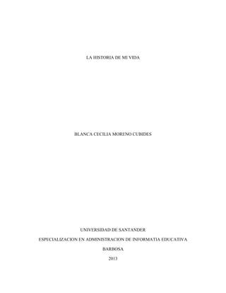 LA HISTORIA DE MI VIDA
BLANCA CECILIA MORENO CUBIDES
UNIVERSIDAD DE SANTANDER
ESPECIALIZACION EN ADMINISTRACION DE INFORMATIA EDUCATIVA
BARBOSA
2013
 