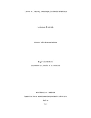 Gestión en Ciencias y Tecnologías, Sistemas e Informática
La historia de mi vida
Blanca Cecilia Moreno Cubides
Edgar Orlando Caro
Doctorando en Ciencias de la Educación
Universidad de Santander
Especialización en Administración de Informática Educativa
Barbosa
2013
 