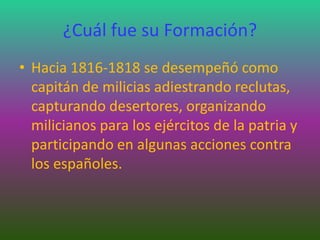 ¿Cuál fue su Formación?
• Hacia 1816-1818 se desempeñó como
capitán de milicias adiestrando reclutas,
capturando desertores, organizando
milicianos para los ejércitos de la patria y
participando en algunas acciones contra
los españoles.
 