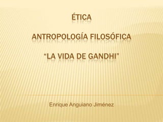 ÉTICA
ANTROPOLOGÍA FILOSÓFICA
“LA VIDA DE GANDHI”
Enrique Anguiano Jiménez
 
