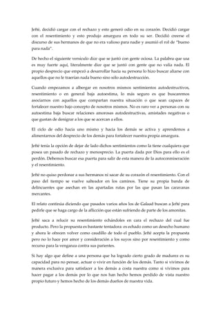 Jefté, decidió cargar con el rechazo y esto generó odio en su corazón. Decidió cargar
con el resentimiento y esto produjo amargura en todo su ser. Decidió creerse el
discurso de sus hermanos de que no era valioso para nadie y asumió el rol de “bueno
para nada”.
De hecho el siguiente versículo dice que se juntó con gente ociosa. La palabra que usa
es muy fuerte aquí, literalmente dice que se juntó con gente que no valía nada. El
propio desprecio que empezó a desarrollar hacia su persona lo hizo buscar aliarse con
aquellos que no le traerían nada bueno sino sólo autodestrucción.
Cuando empezamos a albergar en nosotros mismos sentimientos autodestructivos,
resentimiento o en general baja autoestima, lo más seguro es que buscaremos
asociarnos con aquellos que compartan nuestra situación o que sean capaces de
fortalecer nuestro bajo concepto de nosotros mismos. No es raro ver a personas con su
autoestima baja buscar relaciones amorosas autodestructivas, amistades negativas o
que gustan de denigrar a los que se acercan a ellos.
El ciclo de odio hacia uno mismo y hacia los demás se activa y aprendemos a
alimentarnos del desprecio de los demás para fortalecer nuestra propia amargura.
Jefté tenía la opción de dejar de lado dichos sentimientos como la tiene cualquiera que
posea un pasado de rechazo y menosprecio. La puerta dada por Dios para ello es el
perdón. Debemos buscar esa puerta para salir de esta manera de la autoconmiseración
y el resentimiento.
Jefté no quiso perdonar a sus hermanos ni sacar de su corazón el resentimiento. Con el
paso del tiempo se vuelve salteador en los caminos. Tiene su propia banda de
delincuentes que asechan en las apartadas rutas por las que pasan las caravanas
mercantes.
El relato continúa diciendo que pasados varios años los de Galaad buscan a Jefté para
pedirle que se haga cargo de la aflicción que están sufriendo de parte de los amonitas.
Jefté saca a relucir su resentimiento echándoles en cara el rechazo del cual fue
producto. Pero la propuesta es bastante tentadora: es echado como un desecho humano
y ahora le ofrecen volver como caudillo de todo el pueblo. Jefté acepta la propuesta
pero no lo hace por amor y consideración a los suyos sino por resentimiento y como
recurso para la venganza contra sus parientes.
Si hay algo que define a una persona que ha logrado cierto grado de madurez es su
capacidad para no pensar, actuar o vivir en función de los demás. Tanto si vivimos de
manera exclusiva para satisfacer a los demás a costa nuestra como si vivimos para
hacer pagar a los demás por lo que nos han hecho hemos perdido de vista nuestro
propio futuro y hemos hecho de los demás dueños de nuestra vida.
 