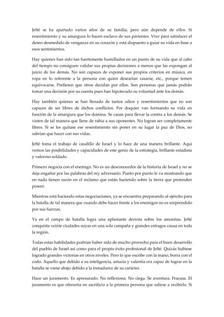 Jefté se ha apartado varios años de su familia, pero aún depende de ellos. Si
resentimiento y su amargura lo hacen esclavo de sus parientes. Vive para satisfacer el
deseo desmedido de venganza en su corazón y está dispuesto a guiar su vida en base a
esos sentimientos.
Hay quienes han sido tan fuertemente humillados en un punto de su vida que al cabo
del tiempo no consiguen validar sus propias decisiones a menos que las expongan al
juicio de los demás. No son capaces de exponer sus propios criterios en música, en
ropa en lo referente a la persona con quien desearían casarse, etc., porque temen
equivocarse. Prefieren que otros decidan por ellos. Son personas que jamás podrán
tomar una decisión por su cuenta pues han hipotecado su voluntad ante los demás.
Hay también quienes se han llenado de tantos odios y resentimientos que no son
capaces de ser libres de dichos conflictos. Por doquier van formando su vida en
función de la amargura que los domina. Se casan para llevar la contra a los demás. Se
visten de tal manera que llene de rabia a sus oponentes. No logran ser completamente
libres. Si se les quitase ese resentimiento sin poner en su lugar la paz de Dios, no
sabrían que hacer con sus vidas.
Jefté toma el trabajo de caudillo de Israel y lo hace de una manera brillante. Aquí
vemos las posibilidades y capacidades de este genio de la estrategia, brillante estadista
y valeroso soldado.
Primero negocia con el enemigo. No es un desconocedor de la historia de Israel y no se
deja engañar por las palabras del rey adversario. Punto por punto le va mostrando que
en nada tienen razón en el reclamo que están haciendo sobre la tierra que pretenden
poseer.
Mientras está haciendo estas negociaciones, ya se encuentra preparando al ejército para
la batalla de tal manera que cuando debe hacer frente a los enemigos no es sorprendido
por sus fuerzas.
Ya en el campo de batalla logra una aplastante derrota sobre los amonitas. Jefté
conquista veinte ciudades suyas en una sola campaña y grandes estragos causa en toda
la región.
Todas estas habilidades podrían haber sido de mucho provecho para el buen desarrollo
del pueblo de Israel así como para el propio éxito profesional de Jefté. Quizás hubiese
logrado grandes victorias en otros niveles. Pero lo que escribe con la mano, borra con el
codo. Aquello que debido a su inteligencia, astucia y valentía era capaz de lograr en la
batalla se viene abajo debido a la inmadurez de su carácter.
Hace un juramento. Es apresurado. No reflexiona. No ciega. Se aventura. Fracasa. El
juramento es que ofrecería en sacrificio a la primera persona que saliese a recibirlo. Si
 