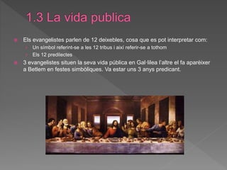  Els evangelistes parlen de 12 deixebles, cosa que es pot interpretar com:
› Un símbol referint-se a les 12 tribus i així referir-se a tothom
› Els 12 predilectes
 3 evangelistes situen la seva vida pública en Gal·lilea l’altre el fa aparèixer
a Betlem en festes simbòliques. Va estar uns 3 anys predicant.
 
