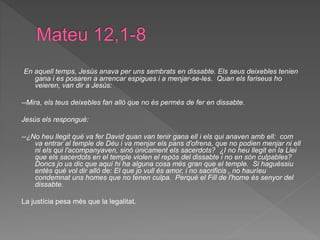 En aquell temps, Jesús anava per uns sembrats en dissabte. Els seus deixebles tenien
gana i es posaren a arrencar espigues i a menjar-se-les. Quan els fariseus ho
veieren, van dir a Jesús:
--Mira, els teus deixebles fan allò que no és permès de fer en dissabte.
Jesús els respongué:
--¿No heu llegit què va fer David quan van tenir gana ell i els qui anaven amb ell: com
va entrar al temple de Déu i va menjar els pans d'ofrena, que no podien menjar ni ell
ni els qui l'acompanyaven, sinó únicament els sacerdots? ¿I no heu llegit en la Llei
que els sacerdots en el temple violen el repòs del dissabte i no en són culpables?
Doncs jo us dic que aquí hi ha alguna cosa més gran que el temple. Si haguéssiu
entès què vol dir allò de: El que jo vull és amor, i no sacrificis , no hauríeu
condemnat uns homes que no tenen culpa. Perquè el Fill de l'home és senyor del
dissabte.
La justícia pesa més que la legalitat.
 