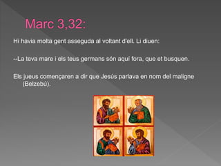 Hi havia molta gent asseguda al voltant d'ell. Li diuen:
--La teva mare i els teus germans són aquí fora, que et busquen.
Els jueus començaren a dir que Jesús parlava en nom del maligne
(Belzebú).
 
