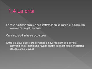 La seva predicció entrà en crisi (retratada en un capítol que apareix 6
cops en l’evangeli) perquè:
Creà inquietud entre els poderosos
Entre els seus seguidors començà a haver-hi gent que el volia
convertir en el líder d’una revolta contra el poder establert (Roma i
classes altes jueves).
 