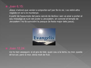  Joan 6,15:
Jesús s'adonà que venien a emportar-se'l per fer-lo rei, i es retirà altra
vegada tot sol a la muntanya.
A partir de l’assumpte del pans canvià de tàctica i sen va anar a portar el
seu missatge al nucli del poder a Jerusalem, en concret el temple de
Jerusalem i ho fa coincidint la pasqua (la festa major dels jueus).
 Joan 12,24:
Us ho ben asseguro: si el gra de blat, quan cau a la terra, no mor, queda
ell tot sol, però si mor, dóna molt de fruit.
 