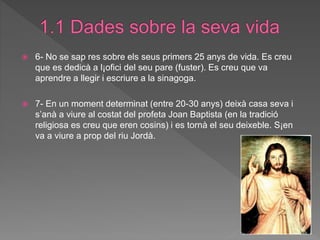  6- No se sap res sobre els seus primers 25 anys de vida. Es creu
que es dedicà a l¡ofici del seu pare (fuster). Es creu que va
aprendre a llegir i escriure a la sinagoga.
 7- En un moment determinat (entre 20-30 anys) deixà casa seva i
s’anà a viure al costat del profeta Joan Baptista (en la tradició
religiosa es creu que eren cosins) i es tornà el seu deixeble. S¡en
va a viure a prop del riu Jordà.
 