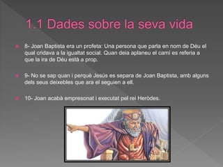  8- Joan Baptista era un profeta: Una persona que parla en nom de Déu el
qual cridava a la igualtat social. Quan deia aplaneu el camí es referia a
que la ira de Déu està a prop.
 9- No se sap quan i perquè Jesús es separa de Joan Baptista, amb alguns
dels seus deixebles que ara el seguien a ell.
 10- Joan acabà empresonat i executat pel rei Heròdes.
 