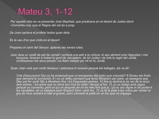 Per aquells dies es va presentar Joan Baptista, que predicava en el desert de Judea dient:
--Convertiu-vos, que el Regne del cel és a prop.
De Joan parlava el profeta Isaïes quan deia:
És la veu d'un que crida en el desert:
Prepareu el camí del Senyor, aplaneu les seves rutes.
Joan duia un vestit de pèl de camell i portava una pell a la cintura; el seu aliment eren llagostes i mel
boscana. Anaven a trobar-lo gent de Jerusalem, de tot Judea i de tota la regió del Jordà,
confessaven els seus pecats i es feien batejar per ell al riu Jordà.
Quan Joan veié que molts fariseus i saduceus hi anaven perquè els bategés, els va dir:
Cria d'escurçons! Qui us ha ensenyat que us escapareu del judici que s'acosta? 8 Doneu els fruits
que demana la conversió, 9 i no us refieu pensant que teniu Abraham per pare; us asseguro que
Déu pot fer sortir fills a Abraham fins i tot d'aquestes pedres. 10 Ara la destral ja és ran de la soca
dels arbres, i tot arbre que no dóna bon fruit és tallat i llençat al foc. 11 Jo us batejo amb aigua
perquè us convertiu; però el qui ve després de mi és més fort que jo, i jo no sóc digne ni de portar-li
les sandàlies: ell us batejarà amb l'Esperit Sant i amb foc. 12 Ja té la pala a les mans per ventar el
gra de l'era; entrarà el blat al graner, però cremarà la palla en un foc que no s'apaga.
 