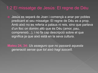  Jesús es separà de Joan i començà a anar per pobles
predicant el seu missatge: El regne de Déu es a prop.
Amb això no es referia a palaus ni reis, sino que parlava
d’un lloc on domini allò que és Déu (amor, pau,
comprensió...), i no fa cap descripció sobre el que
significa ja que això està en la seva cultura.
Mateu 24, 34: Us asseguro que no passarà aquesta
generació sense que tot això hagi succeït.
 