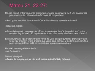 Un cop hagué entrat al recinte del temple, mentre ensenyava, se li van acostar els
grans sacerdots i els notables del poble i li preguntaren:
--Amb quina autoritat fas tot això? Qui te l'ha donada, aquesta autoritat?
Jesús els replicà:
--Jo també us faré una pregunta. Si me la contesteu, també jo us diré amb quina
autoritat faig tot això. El baptisme de Joan, d'on venia: de Déu o dels homes?
Ells van pensar: «Si responem que venia de Déu, ens preguntarà: "Doncs per què
no el vau creure?" Però si diem que venia dels homes, ja podem tenir por de la
gent, perquè tothom està convençut que Joan era un profeta.»
Per això respongueren a Jesús:
--No ho sabem.
Llavors els digué:
--Doncs jo tampoc no us dic amb quina autoritat faig tot això.
 