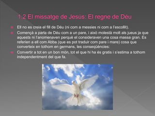  Ell no es creia el fill de Déu (ni com a messies ni com a l’escollit).
 Començà a parla de Déu com a un pare, i això molestà molt als jueus ja que
aquests ni l’anomenaven perquè el consideraven una cosa massa gran. Es
referien a ell com Abba (que es pot traduir com pare i mare) cosa que
converteix en tothom en germans, les conseqüències:
 Convertir a tot en un bon món, tot el que hi ha és gratis i s’estima a tothom
independentment del que fa.
 