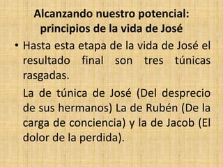 Alcanzando nuestro potencial:
principios de la vida de José
• Hasta esta etapa de la vida de José el
resultado final son tres túnicas
rasgadas.
La de túnica de José (Del desprecio
de sus hermanos) La de Rubén (De la
carga de conciencia) y la de Jacob (El
dolor de la perdida).
 