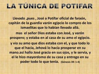 Llevado ,pues , José a Potifar oficial de faraón,
capitán de la guardia varón egipcio lo compro de los
ismaelitas que lo habían llevado allá.
mas el señor Dios estaba con José, y varón
prospero; y estaba en al casa de su amo el egipcio.
y vio su amo que dios estaba con el, y que todo lo
que el hacia, Jehová lo hacia prosperar en su
mano.asi hallo José gracia en sus ojos, y le servía, y
el le hizo mayordomo de su casa y entrego en su
poder todo lo que tenia. (Génesis 39: 1-4)
 