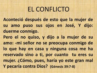 EL CONFLICTO
Aconteció después de esto que la mujer de
su amo puso sus ojos en José, Y dijo:
duerme conmigo.
Pero el no quiso, y dijo a la mujer de su
amo: -mi señor no se preocupa conmigo de
lo que hay en casa y ninguna cosa me ha
reservado sino a ti, por cuanto tu eres su
mujer. ¿Cómo, pues, haría yo este gran mal
Y pecaría contra Dios? (Génesis 39:7-8)
 