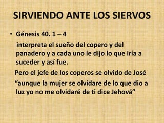 SIRVIENDO ANTE LOS SIERVOS
• Génesis 40. 1 – 4
interpreta el sueño del copero y del
panadero y a cada uno le dijo lo que iría a
suceder y así fue.
Pero el jefe de los coperos se olvido de José
“aunque la mujer se olvidare de lo que dio a
luz yo no me olvidaré de ti dice Jehová”
 