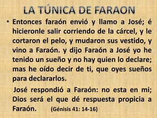 • Entonces faraón envió y llamo a José; é
hicieronle salir corriendo de la cárcel, y le
cortaron el pelo, y mudaron sus vestido, y
vino a Faraón. y dijo Faraón a José yo he
tenido un sueño y no hay quien lo declare;
mas he oído decir de ti, que oyes sueños
para declararlos.
José respondió a Faraón: no esta en mi;
Dios será el que dé respuesta propicia a
Faraón. (Génisis 41: 14-16)
 