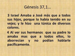 Génesis 37,1…
3 Israel Amaba a José más que a todos
sus hijos, porque lo había tenido en su
vejez; y le hizo una túnica de diversos
colores.
4 Al ver sus hermanos que su padre lo
amaba mas que a todos ellos, lo
aborrecían y no podían hablarle
pacíficamente.
 