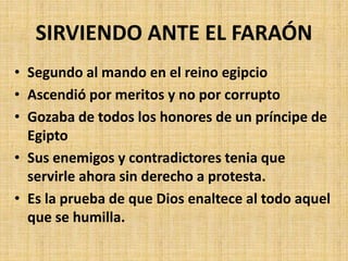 • Segundo al mando en el reino egipcio
• Ascendió por meritos y no por corrupto
• Gozaba de todos los honores de un príncipe de
Egipto
• Sus enemigos y contradictores tenia que
servirle ahora sin derecho a protesta.
• Es la prueba de que Dios enaltece al todo aquel
que se humilla.
SIRVIENDO ANTE EL FARAÓN
 