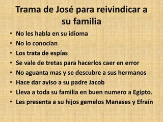 Trama de José para reivindicar a
su familia
• No les habla en su idioma
• No lo conocían
• Los trata de espías
• Se vale de tretas para hacerlos caer en error
• No aguanta mas y se descubre a sus hermanos
• Hace dar aviso a su padre Jacob
• Lleva a toda su familia en buen numero a Egipto.
• Les presenta a su hijos gemelos Manases y Efraín
 
