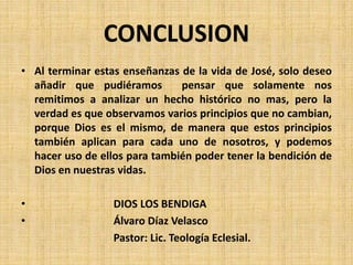 CONCLUSION
• Al terminar estas enseñanzas de la vida de José, solo deseo
añadir que pudiéramos pensar que solamente nos
remitimos a analizar un hecho histórico no mas, pero la
verdad es que observamos varios principios que no cambian,
porque Dios es el mismo, de manera que estos principios
también aplican para cada uno de nosotros, y podemos
hacer uso de ellos para también poder tener la bendición de
Dios en nuestras vidas.
• DIOS LOS BENDIGA
• Álvaro Díaz Velasco
Pastor: Lic. Teología Eclesial.
 