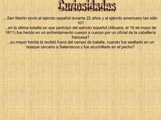 ...San Martín sirvió al ejército español durante 22 años y al ejército americano tan sólo
10?
...en la última batalla en que participó del ejército español (Albuera, el 16 de mayo de
1811) fue herido en un enfrentamiento cuerpo a cuerpo por un oficial de la caballería
francesa?
...su mayor herida la recibió fuera del campo de batalla, cuando fue asaltado en un
bosque cercano a Salamanca y fue acuchillado en el pecho?
 