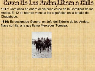 1816: Es designado General en Jefe del Ejército de los Andes.
Nace su hija, a la que llama Mercedes Tomasa.
1817: Comienza en enero el histórico cruce de la Cordillera de los
Andes. El 12 de febrero vence a los españoles en la batalla de
Chacabuco.
 