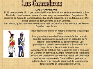 LOS GRANADEROS
El 16 de marzo de 1812, por orden del Primer Triunvirato, se le encomienda a San
Martín la creación de un escuadrón que luego se convertiría en Regimiento. El
bautismo de fuego de los Granaderos fue al año siguiente, el 3 de febrero de 1813,
en las cercanías del Convento de San Lorenzo.
San Martín, quien había servido durante más de 20 años a los ejércitos del Rey en
España, conocía las
novedades existentes en materia de táctica y estrategia
militar.
Los granaderos eran históricamente infantes de a pie,
pero los franceses los convirtieron en soldados de "a
caballo", acrecentando su poderío militar. Los
granaderos a caballo acompañaron a San Martín a lo
largo de toda la campaña libertadora.
Actualmente, la Jefatura del Regimiento está a cargo de
un Coronel en actividad. Cumple funciones de regimiento
escolta del presidente, custodia los restos del Libertador
que se encuentran en la Catedral Metropolitana, y
además tiene a su cargo la seguridad de la residencia
del presidente en la localidad de Olivos.
 