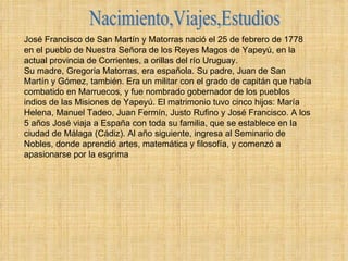 Nacimiento,Viajes,Estudios José Francisco de San Martín y Matorras nació el 25 de febrero de 1778 en el pueblo de Nuestra Señora de los Reyes Magos de Yapeyú, en la actual provincia de Corrientes, a orillas del río Uruguay. Su madre, Gregoria Matorras, era española. Su padre, Juan de San Martín y Gómez, también. Era un militar con el grado de capitán que había combatido en Marruecos, y fue nombrado gobernador de los pueblos indios de las Misiones de Yapeyú. El matrimonio tuvo cinco hijos: María Helena, Manuel Tadeo, Juan Fermín, Justo Rufino y José Francisco. A los 5 años José viaja a España con toda su familia, que se establece en la ciudad de Málaga (Cádiz). Al año siguiente, ingresa al Seminario de Nobles, donde aprendió artes, matemática y filosofía, y comenzó a apasionarse por la esgrima  