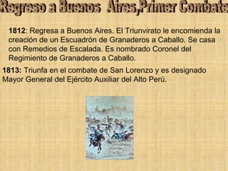 1812 : Regresa a Buenos Aires. El Triunvirato le encomienda la creación de un Escuadrón de Granaderos a Caballo. Se casa con Remedios de Escalada. Es nombrado Coronel del Regimiento de Granaderos a Caballo.  Regreso a Buenos  Aires,Primer Combate 1813:  Triunfa en el combate de San Lorenzo y es designado Mayor General del Ejército Auxiliar del Alto Perú. 
