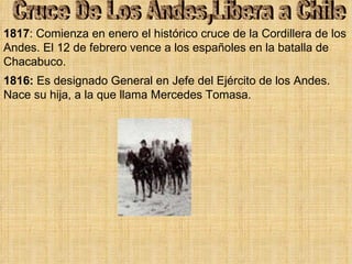 Cruce De Los Andes,Libera a Chile 1816:  Es designado General en Jefe del Ejército de los Andes. Nace su hija, a la que llama Mercedes Tomasa. 1817 : Comienza en enero el histórico cruce de la Cordillera de los Andes. El 12 de febrero vence a los españoles en la batalla de Chacabuco. 