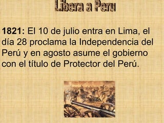 Libera a Peru 1821:  El 10 de julio entra en Lima, el día 28 proclama la Independencia del Perú y en agosto asume el gobierno con el título de Protector del Perú.  