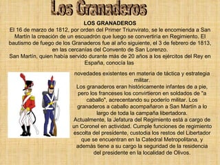 Los Granaderos LOS GRANADEROS El 16 de marzo de 1812, por orden del Primer Triunvirato, se le encomienda a San Martín la creación de un escuadrón que luego se convertiría en Regimiento. El bautismo de fuego de los Granaderos fue al año siguiente, el 3 de febrero de 1813, en las cercanías del Convento de San Lorenzo. San Martín, quien había servido durante más de 20 años a los ejércitos del Rey en España, conocía las  novedades existentes en materia de táctica y estrategia militar. Los granaderos eran históricamente infantes de a pie, pero los franceses los convirtieron en soldados de "a caballo", acrecentando su poderío militar. Los granaderos a caballo acompañaron a San Martín a lo largo de toda la campaña libertadora. Actualmente, la Jefatura del Regimiento está a cargo de un Coronel en actividad. Cumple funciones de regimiento escolta del presidente, custodia los restos del Libertador que se encuentran en la Catedral Metropolitana, y además tiene a su cargo la seguridad de la residencia del presidente en la localidad de Olivos. 