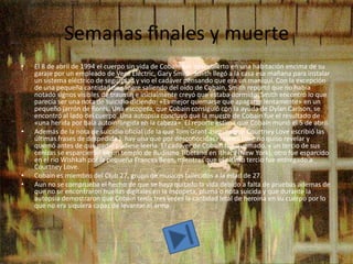 Semanas finales y muerte
•   El 8 de abril de 1994 el cuerpo sin vida de Cobain fue descubierto en una habitación encima de su
    garaje por un empleado de Veca Electric, Gary Smith. Smith llegó a la casa esa mañana para instalar
    un sistema eléctrico de seguridad y vio el cadáver pensando que era un maniquí. Con la excepción
    de una pequeña cantidad de sangre saliendo del oído de Cobain, Smith reportó que no había
    notado signos visibles de trauma, e inicialmente creyó que estaba dormido. Smith encontró lo que
    parecía ser una nota de suicidio diciendo: «Es mejor quemarse que apagarse lentamente» en un
    pequeño jarrón de flores. Una escopeta, que Cobain consiguió con la ayuda de Dylan Carlson, se
    encontró al lado del cuerpo. Una autopsia concluyó que la muerte de Cobain fue el resultado de
    «una herida por bala autoinflingida en la cabeza». El reporte estima que Cobain murió el 5 de abril.
•   Además de la nota de suicidio oficial (de la que Tom Grant asegura que Courtney Love escribió las
    últimas frases de despedida ), hay una que por desconocidas razones Love no quiso revelar y
    quemó antes de que nadie pudiese leerla. El cadáver de Cobain fue quemado, y un tercio de sus
    cenizas se esparcieron en un templo de Budismo Tibetano en Ithaca (New York), otro fue esparcido
    en el río Wishkah por la pequeña Frances Bean, mientras que el último tercio fue entregado a
    Courtney Love.
•   Cobain es miembro del Club 27, grupo de músicos fallecidos a la edad de 27.
•   Aun no se comprueba el hecho de que se haya quitado la vida debido a falta de pruebas ademas de
    que no se encontraron huellas digitales en la escopeta, pluma o nota suicida y que durante la
    autopsia demostraron que Cobain tenia tres veces la cantidad letal de heroina en su cuerpo por lo
    que no era siquiera capaz de levantar el arma.
 