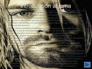 Introducción al tema
•   Kurt Donald Cobain (Aberdeen, 20 de febrero de 1967 - Seattle, 5 de abril o 4 de abril
    de 1994) fue el cantante, compositor y guitarrista de la prominente banda grunge Nirvana.
•   Cobain no sólo fue el principal compositor de la banda y su líder musical, sino que además
    sirvió como su líder y centro espiritual. Con el éxito de la banda, Cobain se convirtió en una
    celebridad a nivel mundial, una posición incómoda para alguien que dijo: «Famoso es la
    última cosa que quise ser».
•   Cobain y Nirvana ayudaron a transformar la música popular en los años 1990. En 1991, la
    llegada de la canción más conocida de Cobain, Smells Like Teen Spirit, marcó el comienzo de
    un cambio dramático de la escena musical, alejada de los géneros dominantes de los
    años ochenta, el glam metal y el dance-pop, llevando al ascenso del grunge y
    el rock alternativo. Los medios musicales concedieron finalmente a Smells Like Teen Spirit el
    estado de himno generacional, y con este reconocimiento Cobain se convirtió en
    el portavoz de la Generación X. El 8 de abril de 1994 fue encontrado muerto en su casa
    deSeattle, víctima oficialmente de suicidio. Las circunstancias de su muerte siguen siendo
    motivo de un apasionado debate.
•   Kurt Cobain fue posicionado en el puesto número 12 de los 100 guitarristas más grandes de
    todos los tiempos en 2003 y en el puesto 45 de los 100 cantantes más grandes de todos los
    tiempos en 2008, ambos por la revista Rolling Stone.
•   Entre otras canciones conocidas de Cobain, se encuentran: Drain You, Come as You Are, In
    Bloom, Lithium, Heart-Shaped Box, All Apologies, Pennyroyal Tea, About a Girl, Rape
    Me, Breed, Sliver, Dumb, You Know You're Right, Sappy, Smells Like Teen Spirit y Polly.
    También se empezaron a componer numerosas canciones, sin llegar a terminarlas.
 