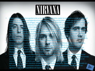 •   Cobain recibió su primera guitarra de su tía a la edad de 14 años, quien la consiguió en el Centro Musical
    Rosevear, en Aberdeen, escogiendo el instrumento en vez de una bicicleta. Desde ese momento Cobain
    intentó formar bandas con amigos, interpretando canciones de AC/DC y Led Zeppelin. En la secundaria, sin
    embargo, Cobain tuvo problemas frecuentes para encontrar a alguien con quien tocar, debido a que
    ninguno de sus amigos poseía ningún talento musical particular. Posteriormente, Cobain encontró a Krist
    Novoselic, un fiel devoto del punk rock, que vivía al otro lado del puente de la calle Young. La madre de
    Novoselic era propietaria de un salón de belleza (Maria's Hair Design), así que ellos pudieron practicar en
    el segundo piso del edificio ocasionalmente. Pocos años después Cobain intentó convencer a Novoselic
    para formar una banda con él, y le prestó una copia de una demo casera (titulada Illiteracy Will Prevail)
    grabada por una de las primeras bandas que formó Cobain, Fecal Matter. Después de meses pensándolo,
    Novoselic aceptó unirse a Cobain, lo cual sentó las bases de Nirvana.
•   En los primeros años como grupo, a Novoselic y a Cobain les tocó rotar frecuentemente de bateristas.
    Finalmente, Chad Channing se unió a la banda, con el cual grabaron Bleach, lanzado en Sub Pop
    Records en 1989. Cobain, sin embargo, no estaba satisfecho con el estilo de Channing, y la banda lo
    reemplazó por Dave Grohl. Junto a Grohl, la banda encontró el éxito con su álbum debut en una gran
    discográfica, Nevermind(1991). Posteriormente, en 1993, salió el disco In Utero.
•   Cobain tuvo problemas para adaptarse al éxito masivo de Nirvana con sus fuertes raíces underground.
    Además, se sintió perseguido por los medios hasta el punto de compararse a sí mismo con Frances Farmer,
    y tuvo resentimiento con personas que decían ser fanáticos de la banda, pero que no entendieron el
    mensaje de ésta. Un incidente que molestó particularmente a Cobain involucró a dos hombres
    que violaron a una mujer mientras cantaban la canción de Nirvana Polly. Cobain condenó el episodio en
    las notas adjuntas a las versiones estadounidenses de la compilación Incesticide, refiriéndose a los
    agresores como dos desperdicios de esperma y óvulos.
 
