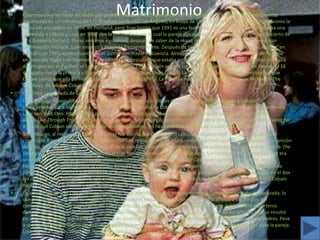 •                                              Matrimonio
    Courtney Love vio tocar a Cobain por primera vez en 1990. Según el periodista Everett True, la pareja fue formalmente
    presentada en un concierto de L7y Butthole Surfers en Los Ángeles, en Mayo de 1991. (Varias biografías mencionan como la
    fecha del encuentro en 1989, en Portland, pero True insiste que 1991 es una fecha más exacta, y señala como prueba una
    entrevista a Cobain y Love en 1992 con la revista Sassy en la cual la pareja dijo que se habían encontrado en un concierto de
    L7 y Butthole Surfers). En las semanas siguientes, después de saber de la mano de Grohl que ella y Cobain compartían
    sentimientos mutuos, Love empezó a buscarlo frecuentemente. Después de semanas de encuentros y conversaciones, en
    el otoño de 1991, ambos fueron vistos juntos con mayor frecuencia. Alrededor del tiempo de la presentación de Nirvana
    en Saturday Night Live (comienzos de 1992) Love descubrió que estaba embarazada. Unos días después del final de la gira
    de Nirvana por el Pacífico, el lunes 24 de febrero de 1992, Cobain se casó con Love en la playa de Waikiki, en Hawaii, El 18
    de agosto nació la primera y única hija de la pareja, Frances Bean Cobain. La razón del inusual segundo nombre fue que
    Cobain pensó que ella parecía un frijol en su primeraecografía. La niña fue nombrada en honor a Frances McKee de The
    Vaselines, de los que Cobain era gran fanático.
•   Courtney Love, viuda de Cobain.
•   Love era algo impopular con varios fanáticos de Nirvana: sus críticos decían que ella estaba usando a Cobain
    como vehículo para lograr fama. Los críticos que comparaban a Cobain con su ídolo, John Lennon, también comparaban a
    Love con Yoko Ono. Hay rumores persistentes que dicen que Cobain escribió la mayoría de canciones en el exitoso
    álbum Live Through This de la banda de Love, Hole. Sin embargo, excepto por una mezcla temprana de la canción Asking for
    It, en la que Cobain cantaba vocales de acompañamiento, no hay evidencia que pueda probar esta afirmación.
•   Sin embargo, al menos una canción de Hole fue escrita por Cobain pero con créditos para Hole: Old Age, que apareció
    como lado B en el sencillo de 1993 deBeautiful Son. Inicialmente, no había razón para creer que no era más que otra canción
    de Hole. Sin embargo, en 1998, una demo de la canción, interpretada por Nirvana, fue publicada por el diario de Seattle The
    Stranger. En el artículo que acompañaba el clip, Novoselic confirmó que la grabación fue hecha en 1991 y que Old Age era
    una canción de Nirvana, provocando especulaciones sobre el envolvimiento de Cobain en el catálogo de Hole. Incluso
    Nirvana había intentado grabar la canción durante las sesiones de Nevermind, pero quedó incompleta porque Cobain no
    había terminado la letra y a la banda se le acabó el tiempo acordado para usar el estudio. (Esta grabación apareció en el box
    set de 2004 With the Lights Out, con créditos para Cobain). El guitarrista de Hole, Eric Erlandson, dijo que creía que Cobain
    había compuesto la música y Love la letra para la versión de esa banda.
•   En un artículo de 1992 de la revista Vanity Fair Love admitió que usó heroína mientras (sin saberlo) estaba embarazada, lo
    que perjudicó seriamente su imagen pública. Aunque el romance de Cobain y Love había atraído a los medios de
    comunicación antes de que el artículo fuera publicado, la pareja se encontró frecuentemente asediada por reporteros
    de tabloides que querían saber si Frances había nacido como adicta a las drogas. La notoriedad del artículo incluso resultó
    en una investigación por parte de servicios de protección infantil para medir las capacidades de la pareja como padres. Pese
    a una cantidad significativa de disputas legales, la investigación fue eventualmente cerrada sin consecuencias para la pareja.
    Love, junto a Cobain, alegó que Vanity Fair tomó sus palabras fuera de contexto.
 