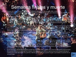 Semanas finales y muerte
•   Después de un concierto en el Terminal Einz, en Múnich, Alemania, el 1 de marzo de 1994, a Cobain se le
    diagnosticó bronquitis y laringitis severa. De ahí partió hacia Roma el día siguiente para tratamiento médico, donde estaba
    su esposa el 3 de marzo.
•   Lista de canciones del último concierto de Nirvana.
•   A la mañana siguiente, cuando despertó, Love descubrió que Cobain había sufrido una sobredosis por una combinación
    de champaña y flunitrazepam(Love obtuvo una prescripción para rohypnol después de llegar a Roma). Cobain fue llevado de
    forma inmediata al hospital, y pasó el resto del día inconsciente. Después de estar cinco días en tratamiento, Cobain salió
    del hospital y regresó a Seattle. Posteriormente, Love insistió públicamente en que el incidente fue el primer intento
    de suicidio de Cobain.
•   El 18 de marzo Love llamó a la policía para informar de que Cobain se quería suicidar, y que se había encerrado en un cuarto
    con un arma. La policía fue a la residencia y confiscó varias armas y una botella de píldoras a Cobain, que insistió en que no
    se quería suicidar y que se había encerrado para esconderse de su mujer. Cuando la policía le preguntó sobre el tema, ella
    admitió que Cobain nunca había mencionado que quería suicidarse y que ella no lo había visto con un arma.
•   El 25 de marzo Love convocó una reunión sobre el uso de drogas de Cobain. Entre las diez personas que estuvieron ese día
    hubo músicos cercanos a Cobain, ejecutivos de ladiscográfica de la banda, y uno de los amigos más cercanos de Cobain:
    Dylan Carlson, de Earth. El ex representante de Nirvana, Danny Goldberg, describió a Cobain como «extremadamente
    escéptico» y que «negó que estuviera haciendo algo realmente autodestructivo». Sin embargo, para el final del día, Cobain
    estuvo de acuerdo en entrar a un programa de desintoxicación.
•   El 30 de marzo Cobain llegó al Centro de Recuperación Exodus en Los Ángeles, California. En la tarde del 1 de abril la niñera
    de Frances Bean (hija de Cobain) la llevó al lugar para una visita de una hora con su padre. Esa noche Cobain salió del edificio
    con un cigarrillo, luego escaló una reja de seis pies de alto y dejó el centro. Después tomó un taxihacia el aeropuerto y
    regresó a Seattle. A la mañana siguiente se detuvo en su casa, donde conversó con Michael Cali DeWitt, quien vivía cerca.
    Durante los días siguientes, Cobain estuvo recorriendo Seattle, pero varios de sus familiares y amigos no estaban pendientes
    de lo que hacía.
•   El 3 de abril Love contrató al investigador privado Tom Grant para hallar a Cobain (Tom Grant ha discrepado posteriormente
    de la versión oficial de la muerte de Kurt Cobain). Al día siguiente, Love llenó un reporte de persona desaparecida bajo el
    nombre de la madre de Cobain sin su permiso. Además, agregó que éste se quería suicidar y que estaba en posesión de un
    arma de fuego.
 