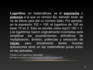 12 
• Las primeras tablas de logaritmos fueron 
publicadas por separado por el matemático 
escocés John Napier en 1614 y por el suizo 
Justus Byrgius en 1620. 
• La primera tabla de logaritmos comunes (los de base 
10) fue compilada por el matemático inglés 
Henry Briggs. A menudo se utiliza un sistema de 
logaritmos en los que la base es el número 
trascendente e; son los llamados logaritmos 
naturales, logaritmos neperianos o simplemente 
neperianos, y normalmente se escriben como "ln" en 
vez de "loge". 
Un 
antilogaritm 
o es la base 
elevada a la 
potencia del 
número 
dado. Por 
ejemplo, el 
antilogaritm 
o de 2 en 
base 10 es 
102 = 100. 
 