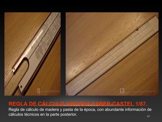 En los siguientes paneles se muestran distintas reglas de 
cálculo. Instrumentos que se utilizaban sobre todo para 
realizar productos, divisiones y operaciones trigonométricas 
y logarítmicas. 
17 
 