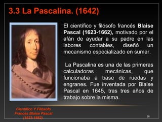 En 1642 Pascal elaboró la primera máquina mecánica 
capaz de sumar y restar cuyo funcionamiento estaba 
basado en el uso de ruedas dentadas; sumaba y restaba 
largas columnas de números sin equivocarse. 
Fuente: VASCONCELOS SANTILLÁN, Jorge. Introducción a la Computación. Tercera reimpresión. México, 1999. 
26 
Pascalina 
firmada por 
Pascal en 
1652. 
 