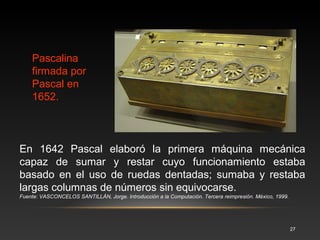 Fue inventada por Blaise Pascal en 1645, tras tres años de trabajo sobre 
la misma. Se fabricaron varias versiones y Pascal en persona construyó al 
menos cincuenta ejemplares. 
Fuente: Invención de la Pascalina. Disponible 
en:<http://informaticevolution.blogspot.com/2009_05_01_archive.html. 
27 
La Pascalina 
es una de las 
primeras 
calculadoras 
mecánicas, 
que 
funcionaba a 
base de 
ruedas y 
engranes. 
 
