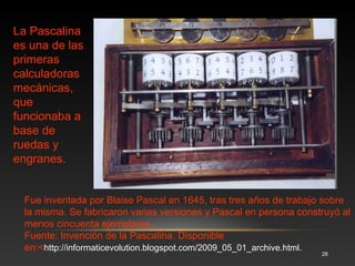Desarrollada por Matemático y filósofo alemán, Gottfried Wilhelm Von Leibniz, quien inventó el mecanismo que superaba al de Pascal, pues 
podía multiplicar y dividir. 
La calculadora que presentó en 1673 tuvo un fundamento mecánico que aún se aplicó en las últimas calculadoras mecánicas fabricadas en el 
siglo XX. Es preciso mencionar que Leibniz desarrolló la teoría del sistema binario y efectuó las primeras investigaciones para desarrollar la 
lógica formal (o la lógica matemática), elementos teóricos fundamentales para las computadoras actuales. 
Fuente: Máquina calculadora de Leibniz 
28 
3.4 La Calculadora de Leibniz (1673) 
 