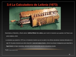 Matemático y filósofo alemán, 
Gottfried Wilhelm von 
Leibniz 
29 
Descubrió el cálculo diferencial (1648), 
independientemente de Newton. 
Desarrollo la primera máquina de 
calcular para multiplicación y división 
(1673), como una modificación de la 
Pascalina. En teoría podía realizar 
incluso las cuatro operaciones 
aritméticas, y de hecho construyó dos 
de estas máquinas, sin embargo, la 
tecnología disponible le imposibilitaba la 
realización de las operaciones con 
exactitud, y por eso nunca llegaron a ser 
más que diseños teóricos. En 1679 
anticipó la conveniencia de usar el 
sistema binario para el cálculo 
mecánico. 
 