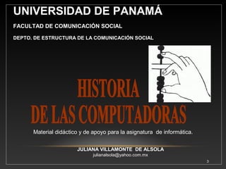 3 
Contenido Introducción 
Objetivos 
1. Comienzo de la Historia 
2. Primeras Calculadoras Manuales 
2.1 El Ábaco 
3. Primeras Calculadoras Mecánicas 
3.1 Los Logaritmos 
3.2 La Regla de Cálculo 
3.3 La Pascalina 
3.4 La Calculadora de Leitniz 
4. Revolución Industrial 
4.1 El Telar de Jacquard 
4.2 Máquina Analítica 
5. Primera Mujer Programadora 
6. Máquina Tabuladora 
7. Primera Computadora Electromecánica 
8. Primera Computadora Electrónica Digital a Gran Escala 
9. Primera Computadora en utilizar concepto de almacenar 
información. 
10. Primera Computadora capaz de almacenar programas 
Electrónicamente. 
11. Primera Computadora Comercial. 
Conclusiones 
Referencia Bibliográfica 
 