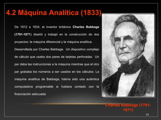 Esta máquina podía recibir instrucciones, procesar 
y guardar información e imprimir los resultados. 
33 
Esto es similar a las 
computadoras 
desarrolladas en 1940. A 
Charles Babbage se le 
conoce como el padre de 
las computadoras. La Ideas 
de Babbage nunca 
cristalizaron debido al 
elevado costo que 
representaban ya que en su 
época no había los 
materiales ni las 
herramientas para fabricar 
las piezas que sus 
máquinas requerían. 
 