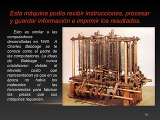 34 
5. Primera Mujer Programadora de la historia: 
Ada Byron 
Nació el 10 de diciembre de 1815 en Inglaterra. 
Murió el 23 de noviembre de 1852 en Inglaterra. 
Trabajó con Babbage. Escribió un programa 
de demostración para el uso de la máquina 
analítica. Por esta razón ella es considerada la 
Primera mujer Programadora. Muchos 
historiadores consideran a Babbage y a la 
matemática británica Augusta Ada Byron 
(1815-1852), hija del poeta inglés Lord Byron, 
como a los verdaderos inventores de la 
Computadora Digital Moderna 
 
