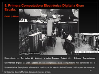 9. Primera Computadora en utilizar concepto 
de Almacenar Información. EDVAC (1947) 
•Desarrollada por Dr. John W. Mauchly, John Presper Eckert, Jr. y John Von Neumann. 
Primera computadora en utilizar el concepto de almacenar información. Podía almacenar 
datos e instrucciones usando un código especial llamado notación binaria. 
10. Primera Computadora Capaz de almacenar Programas Electrónicamente. EDSAC 
(1949) 
Desarrollada por Maurice Wilkes. Primera computadora capaz de almacenar programas 
electrónicamente. Primera computadora programable. También fue un prototipo de 
laboratorio, pero ya incluía en sí diseño las ideas centrales que conforman a las 
computadoras actuales. Incorporaba las ideas del doctor John Von Neumann. 
38 
 